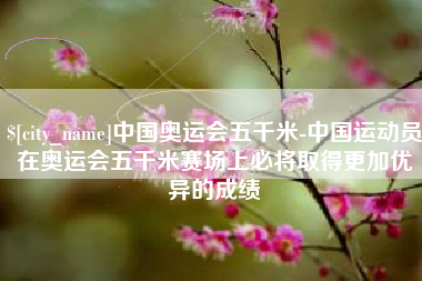 洛阳中国奥运会五千米-中国运动员在奥运会五千米赛场上必将取得更加优异的成绩