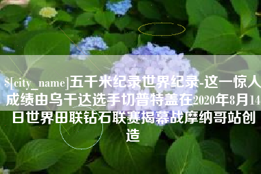 洛阳五千米纪录世界纪录-这一惊人成绩由乌干达选手切普特盖在2020年8月14日世界田联钻石联赛揭幕战摩纳哥站创造