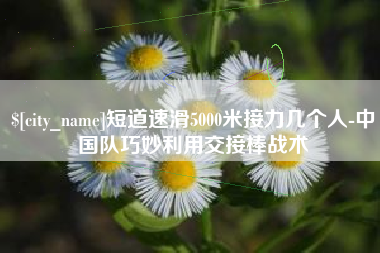 洛阳短道速滑5000米接力几个人-中国队巧妙利用交接棒战术