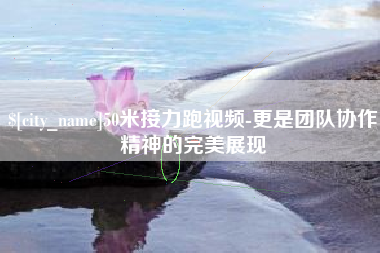 洛阳50米接力跑视频-更是团队协作精神的完美展现