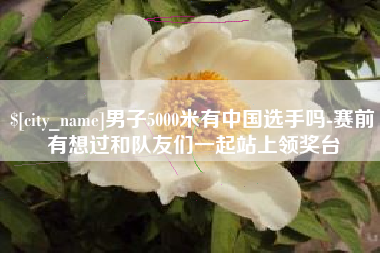 洛阳男子5000米有中国选手吗-赛前有想过和队友们一起站上领奖台