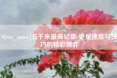 洛阳五千米最高纪录-更是速度与技巧的精彩博弈