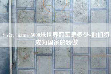 洛阳5000米世界冠军是多少-他们将成为国家的骄傲