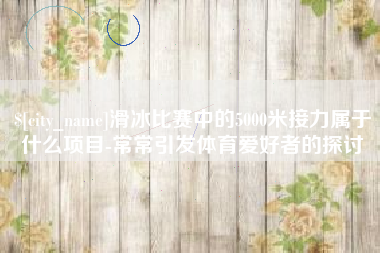 洛阳滑冰比赛中的5000米接力属于什么项目-常常引发体育爱好者的探讨