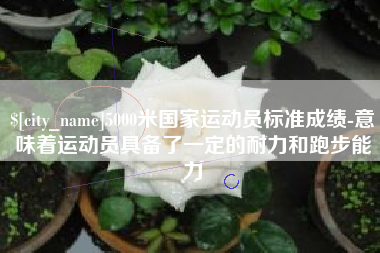 洛阳5000米国家运动员标准成绩-意味着运动员具备了一定的耐力和跑步能力