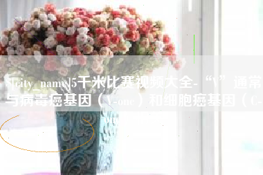 洛阳5千米比赛视频大全-“V”通常与病毒癌基因（V-onc）和细胞癌基因（C-onc）相关