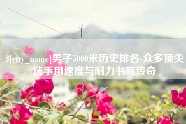 洛阳男子5000米历史排名-众多顶尖选手用速度与耐力书写传奇