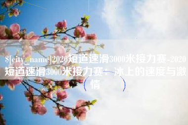 洛阳2020短道速滑3000米接力赛-2020短道速滑3000米接力赛：冰上的速度与激情